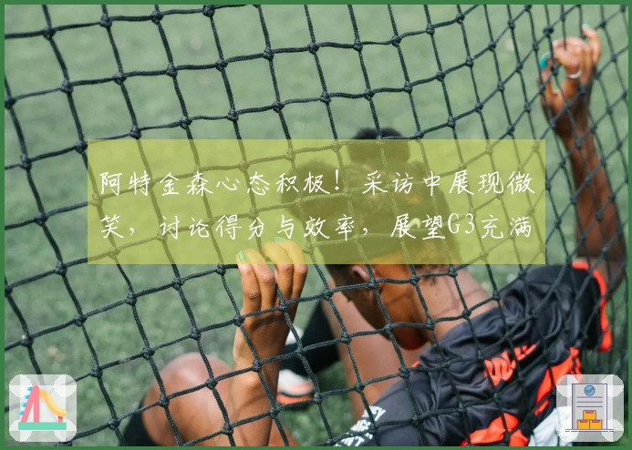 阿特金森心态积极！采访中展现微笑，讨论得分与效率，展望G3充满信心