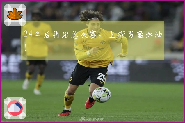 24年后再进总决赛,上海男篮加油!